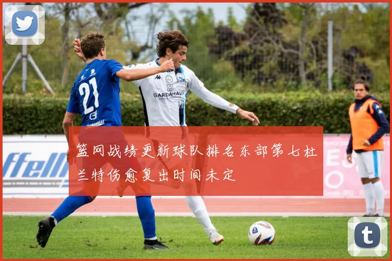 篮网战绩更新球队排名东部第七杜兰特伤愈复出时间未定