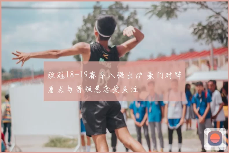 欧冠18-19赛季八强出炉 豪门对阵看点与晋级悬念受关注