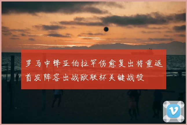 罗马中锋亚伯拉罕伤愈复出将重返首发阵容出战欧联杯关键战役