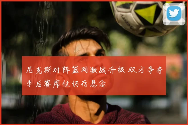 尼克斯对阵篮网激战升级 双方争夺季后赛席位仍存悬念