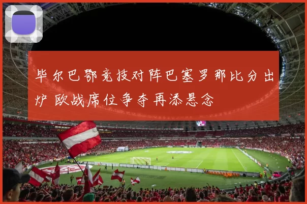 毕尔巴鄂竞技对阵巴塞罗那比分出炉 欧战席位争夺再添悬念