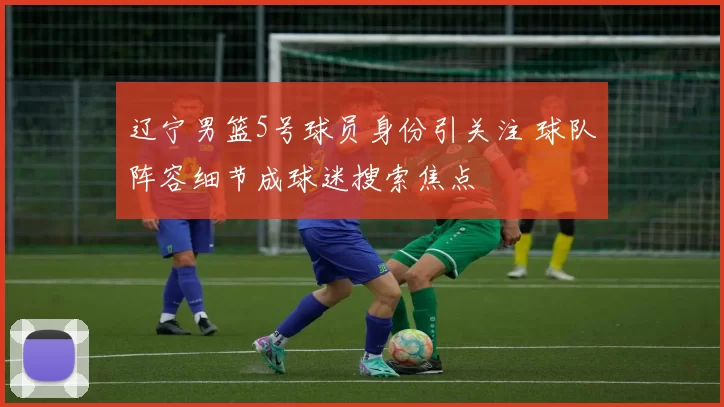 辽宁男篮5号球员身份引关注 球队阵容细节成球迷搜索焦点