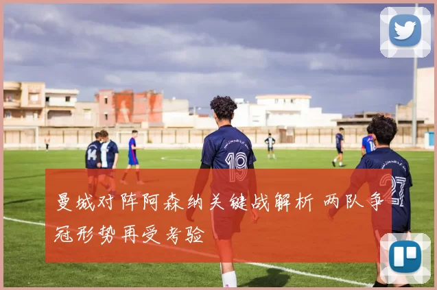 曼城对阵阿森纳关键战解析 两队争冠形势再受考验