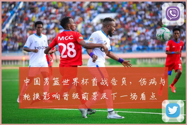 中国男篮世界杯首战告负，伤病与轮换影响晋级前景及下一场看点