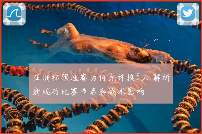 亚洲杯预选赛为何允许换5人 解析新规对比赛节奏和战术影响