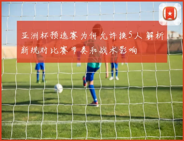 亚洲杯预选赛为何允许换5人 解析新规对比赛节奏和战术影响