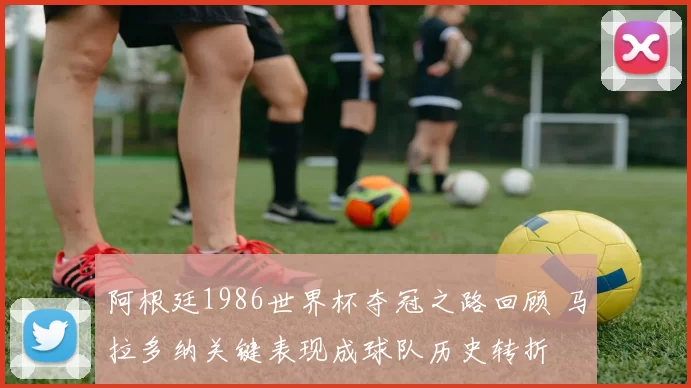阿根廷1986世界杯夺冠之路回顾 马拉多纳关键表现成球队历史转折