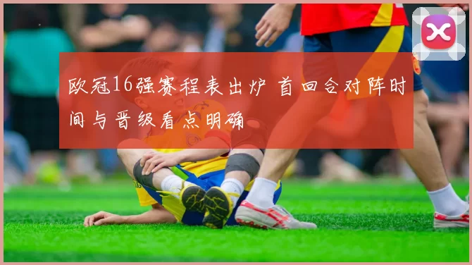 欧冠16强赛程表出炉 首回合对阵时间与晋级看点明确