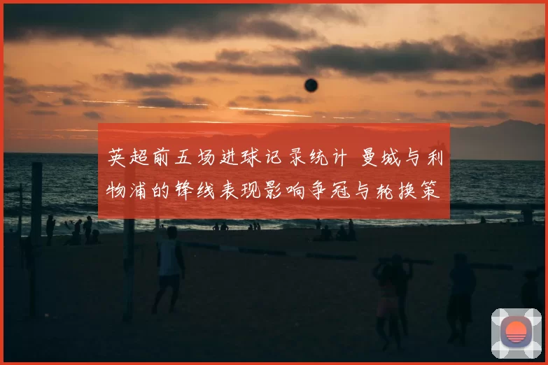 英超前五场进球记录统计 曼城与利物浦的锋线表现影响争冠与轮换策略