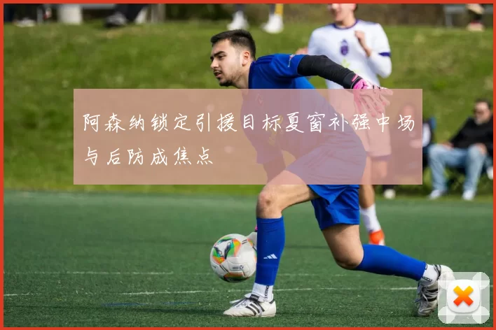 阿森纳锁定引援目标夏窗补强中场与后防成焦点