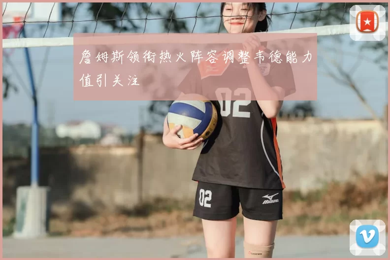 詹姆斯领衔热火阵容调整韦德能力值引关注