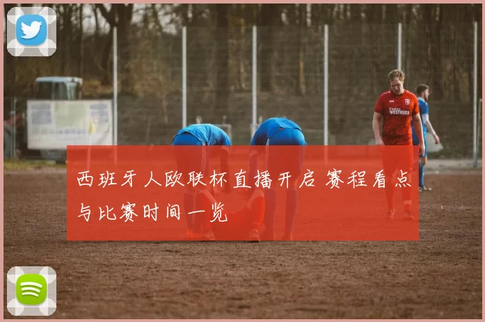 西班牙人欧联杯直播开启 赛程看点与比赛时间一览