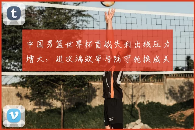 中国男篮世界杯首战失利出线压力增大,进攻端效率与防守轮换成关键看点