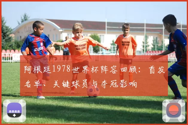 阿根廷1978世界杯阵容回顾：首发名单、关键球员与夺冠影响