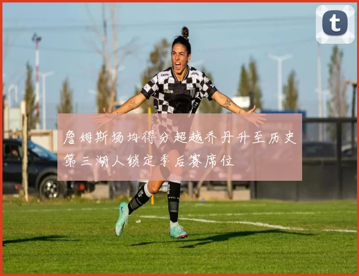 詹姆斯场均得分超越乔丹升至历史第三湖人锁定季后赛席位