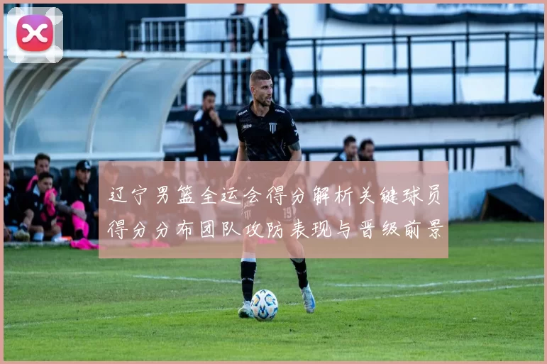 辽宁男篮全运会得分解析关键球员得分分布团队攻防表现与晋级前景