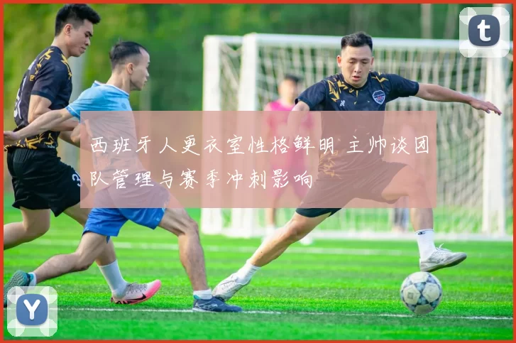 西班牙人更衣室性格鲜明 主帅谈团队管理与赛季冲刺影响