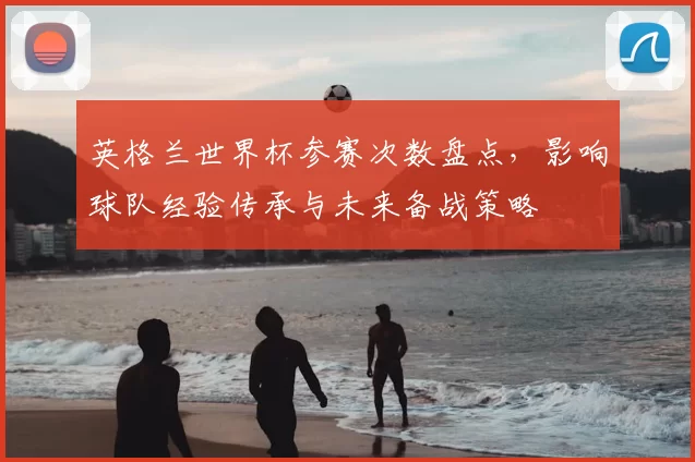 英格兰世界杯参赛次数盘点，影响球队经验传承与未来备战策略