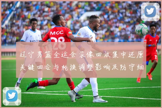 辽宁男篮全运会录像回放集中还原关键回合与轮换调整影响及防守细节