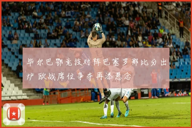毕尔巴鄂竞技对阵巴塞罗那比分出炉 欧战席位争夺再添悬念