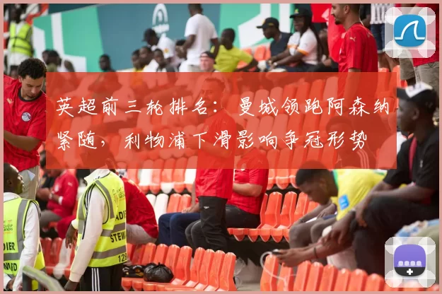 英超前三轮排名：曼城领跑阿森纳紧随，利物浦下滑影响争冠形势