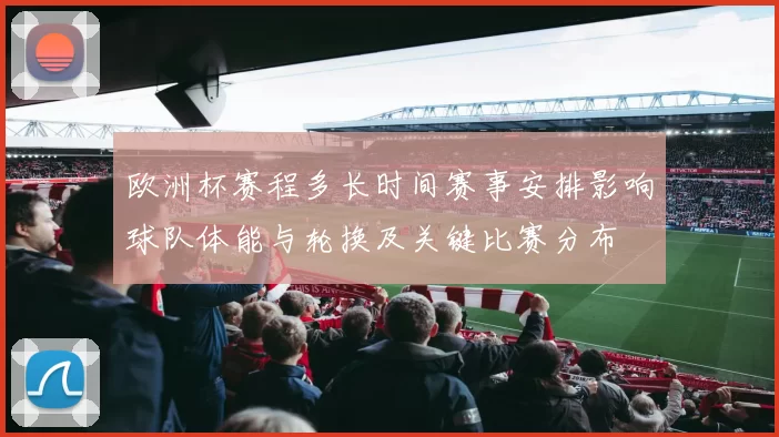 欧洲杯赛程多长时间赛事安排影响球队体能与轮换及关键比赛分布