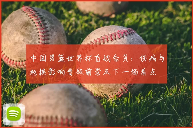 中国男篮世界杯首战告负，伤病与轮换影响晋级前景及下一场看点