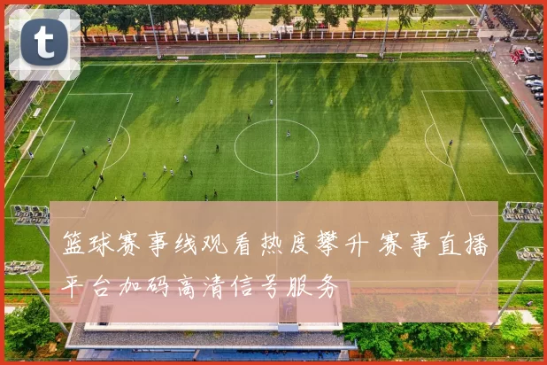 篮球赛事线观看热度攀升 赛事直播平台加码高清信号服务