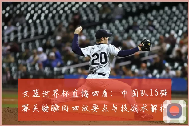 女篮世界杯直播回看：中国队16强赛关键瞬间回放要点与技战术解析