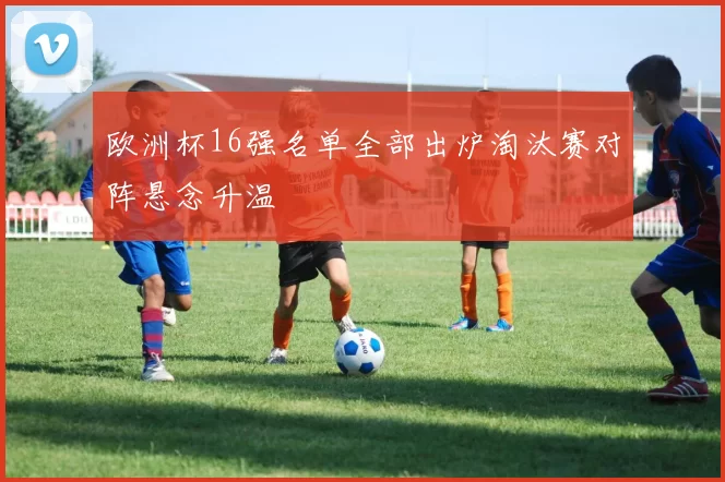 欧洲杯16强名单全部出炉淘汰赛对阵悬念升温