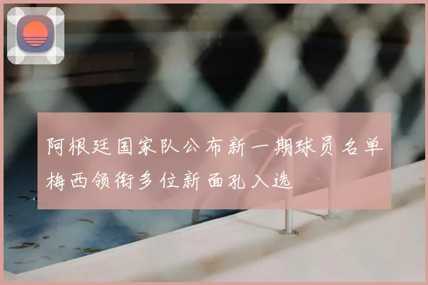 阿根廷国家队公布新一期球员名单梅西领衔多位新面孔入选