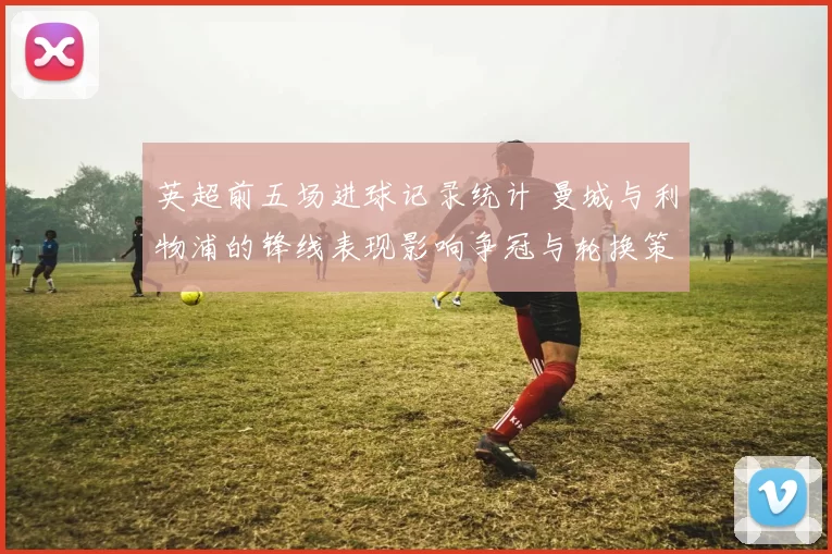 英超前五场进球记录统计 曼城与利物浦的锋线表现影响争冠与轮换策略