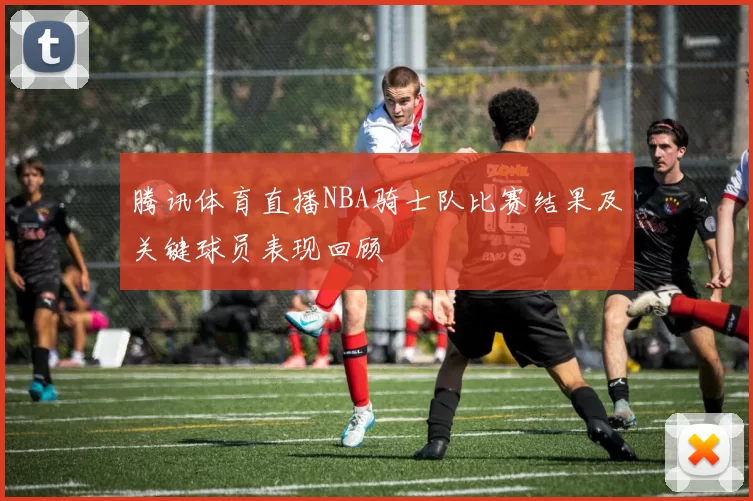 腾讯体育直播NBA骑士队比赛结果及关键球员表现回顾