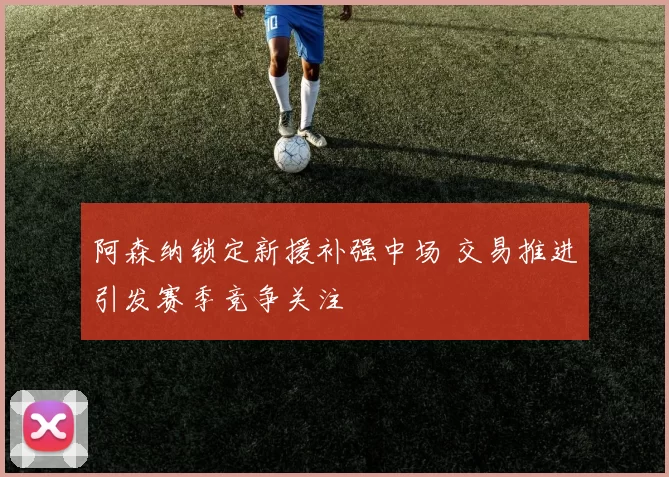 阿森纳锁定新援补强中场 交易推进引发赛季竞争关注