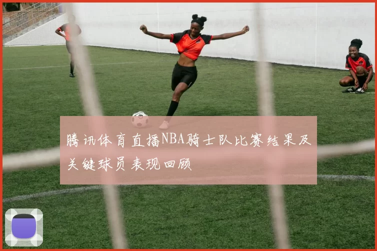 腾讯体育直播NBA骑士队比赛结果及关键球员表现回顾