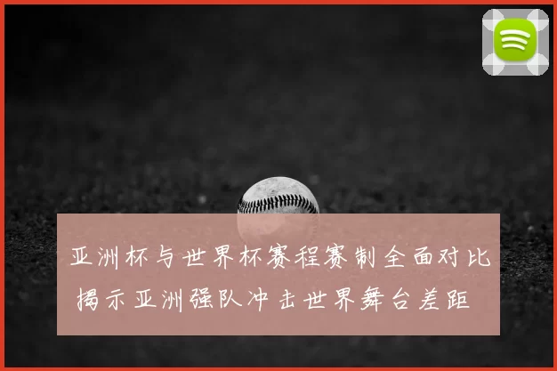亚洲杯与世界杯赛程赛制全面对比 揭示亚洲强队冲击世界舞台差距