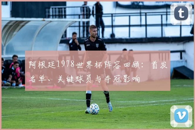阿根廷1978世界杯阵容回顾：首发名单、关键球员与夺冠影响